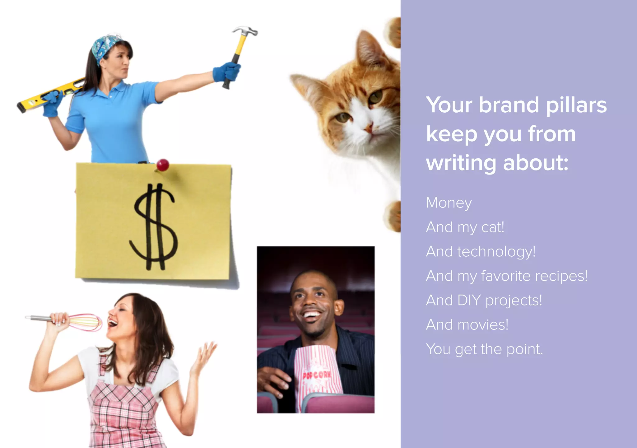 Your brand pillars 
keep you from 
writing about: 
!Money 
And my cat! 
And technology! 
And my favorite recipes! 
And DIY projects! 
And movies! 
You get the point. 
 