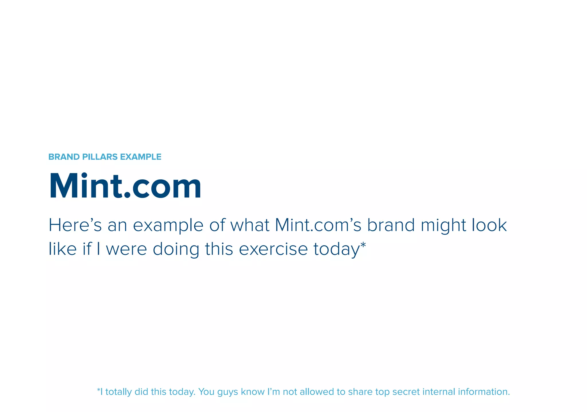 BRAND PILLARS EXAMPLE 
Mint.com 
Here’s an example of what Mint.com’s brand might look 
like if I were doing this exercise today* 
*I totally did this today. You guys know I’m not allowed to share top secret internal information. 
 