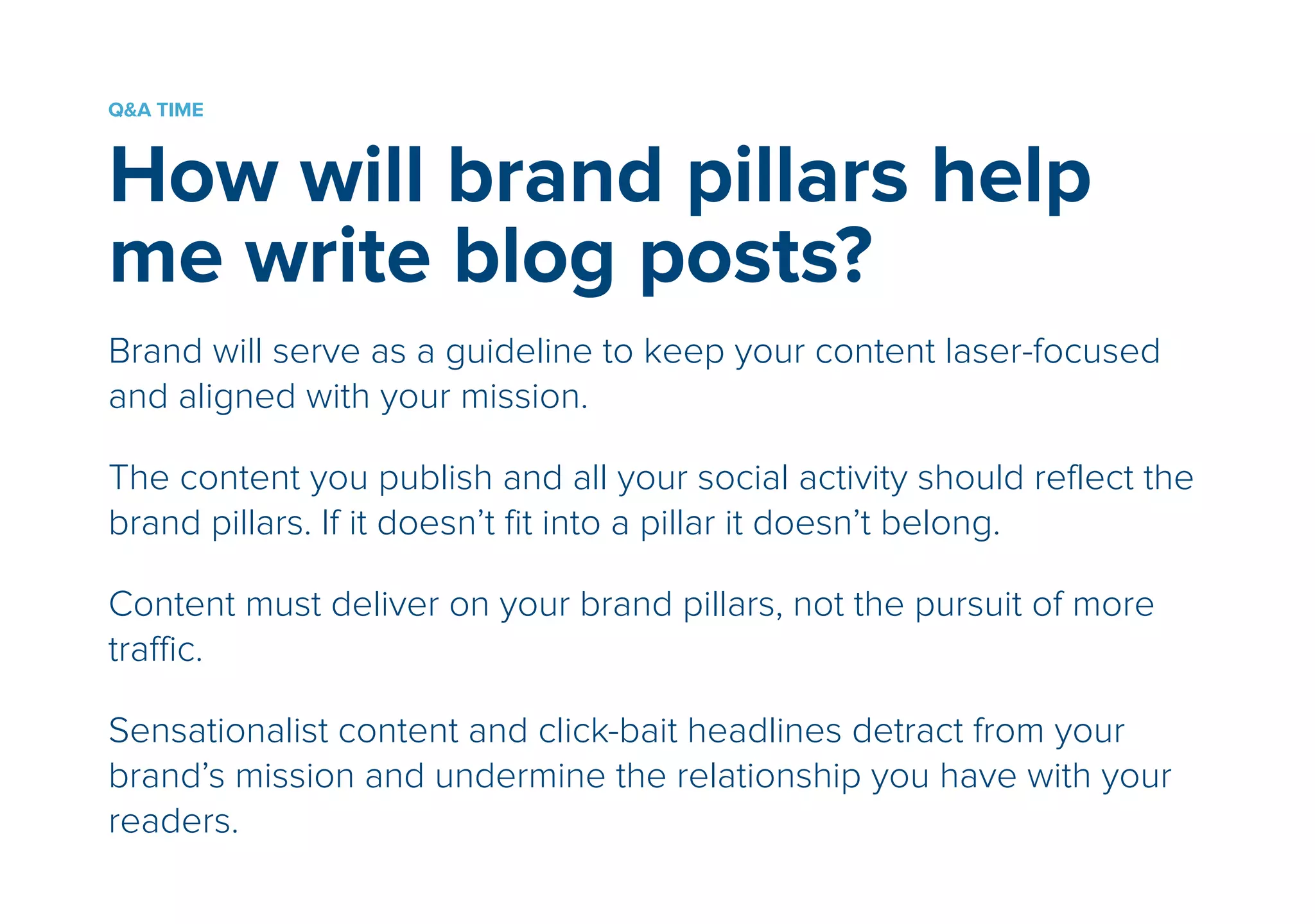 Q&A TIME 
How will brand pillars help 
me write blog posts? 
! 
Brand will serve as a guideline to keep your content laser-focused 
and aligned with your mission. 
! 
The content you publish and all your social activity should reflect the 
brand pillars. If it doesn’t fit into a pillar it doesn’t belong. 
! 
Content must deliver on your brand pillars, not the pursuit of more 
traffic. 
! 
Sensationalist content and click-bait headlines detract from your 
brand’s mission and undermine the relationship you have with your 
readers. 
 
