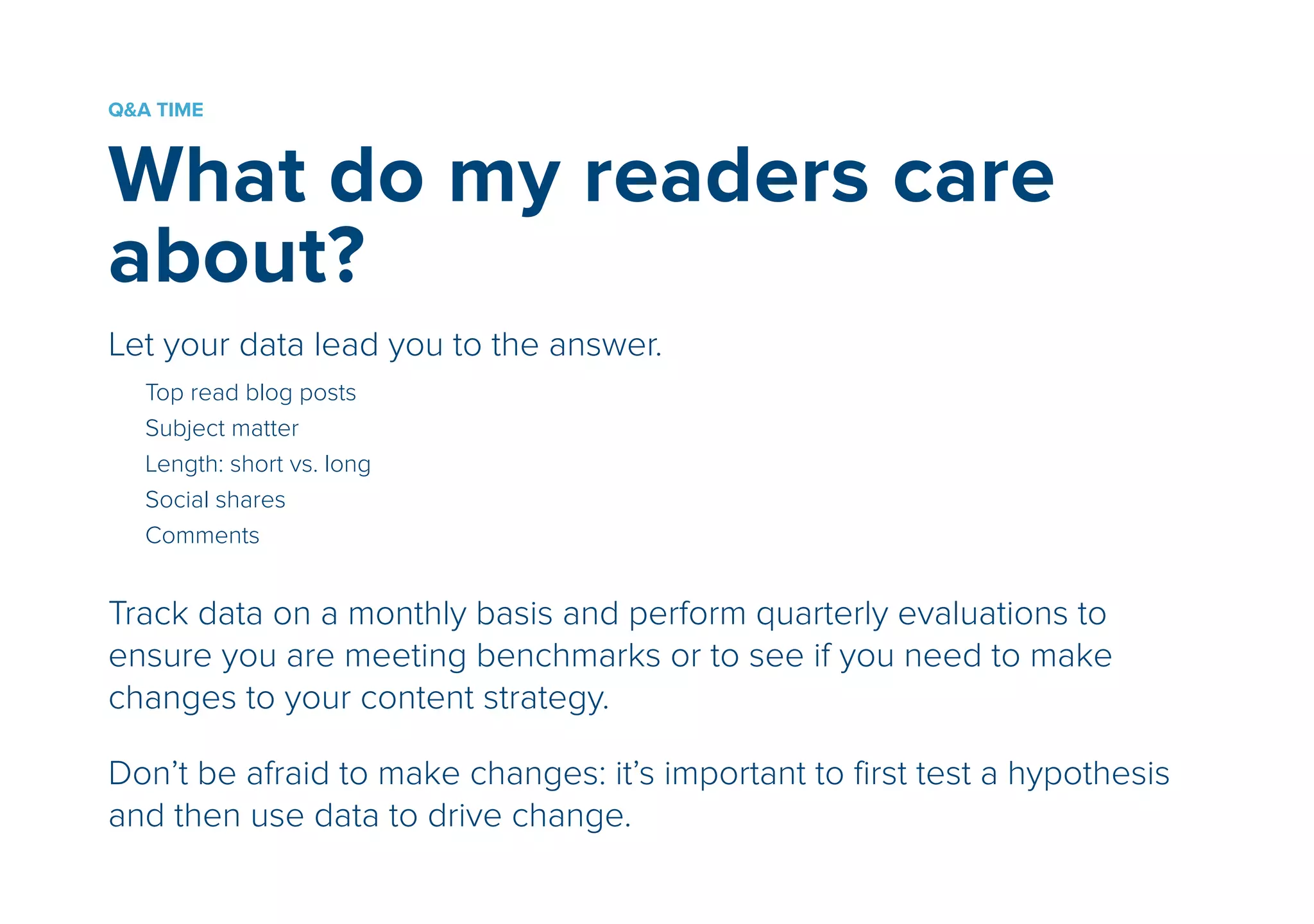 Q&A TIME 
What do my readers care 
about? 
! 
Let your data lead you to the answer. 
!Top read blog posts 
Subject matter 
Length: short vs. long 
Social shares 
Comments 
! 
Track data on a monthly basis and perform quarterly evaluations to 
ensure you are meeting benchmarks or to see if you need to make 
changes to your content strategy. 
! 
Don’t be afraid to make changes: it’s important to first test a hypothesis 
and then use data to drive change. 
 