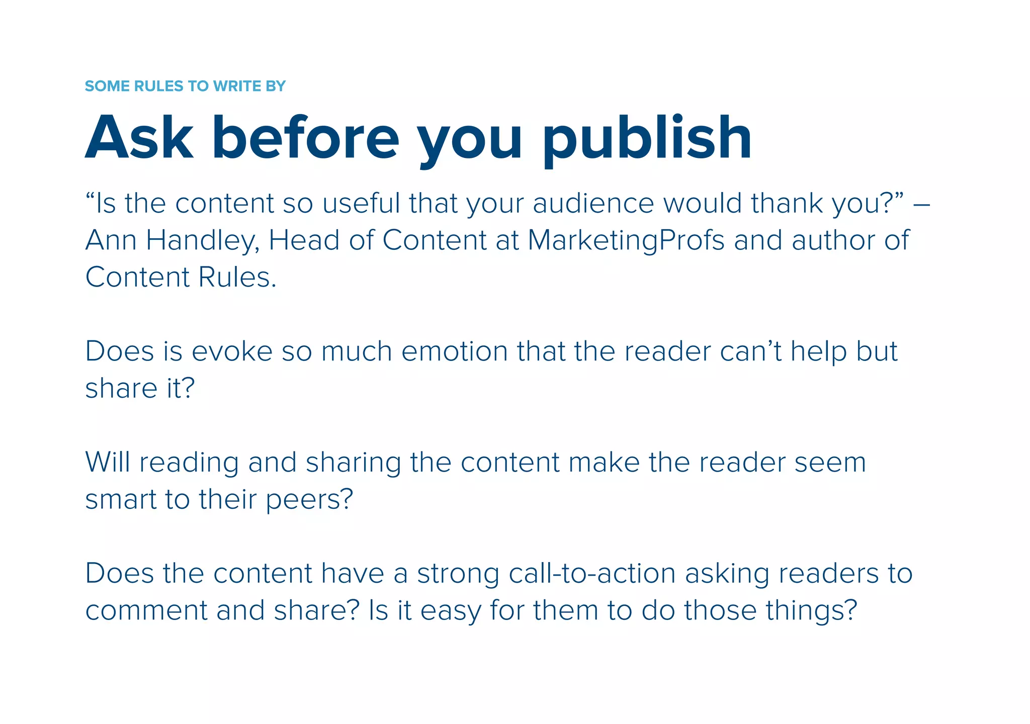 SOME RULES TO WRITE BY 
Ask before you publish 
“Is the content so useful that your audience would thank you?” – 
Ann Handley, Head of Content at MarketingProfs and author of 
Content Rules. 
! 
Does is evoke so much emotion that the reader can’t help but 
share it? 
! 
Will reading and sharing the content make the reader seem 
smart to their peers? 
! 
Does the content have a strong call-to-action asking readers to 
comment and share? Is it easy for them to do those things? 
 