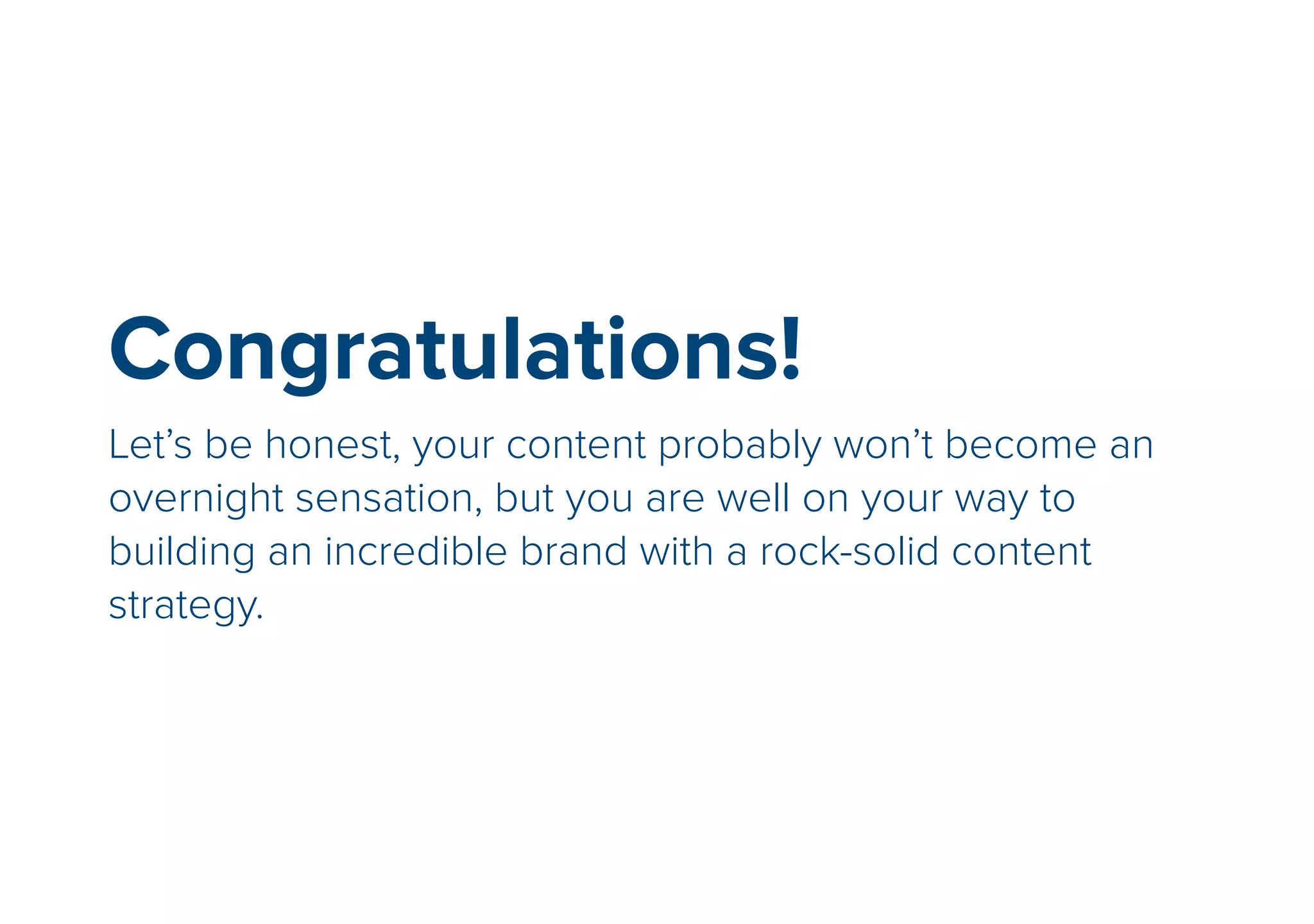 Congratulations! 
Let’s be honest, your content probably won’t become an 
overnight sensation, but you are well on your way to 
building an incredible brand with a rock-solid content 
strategy. 
 
