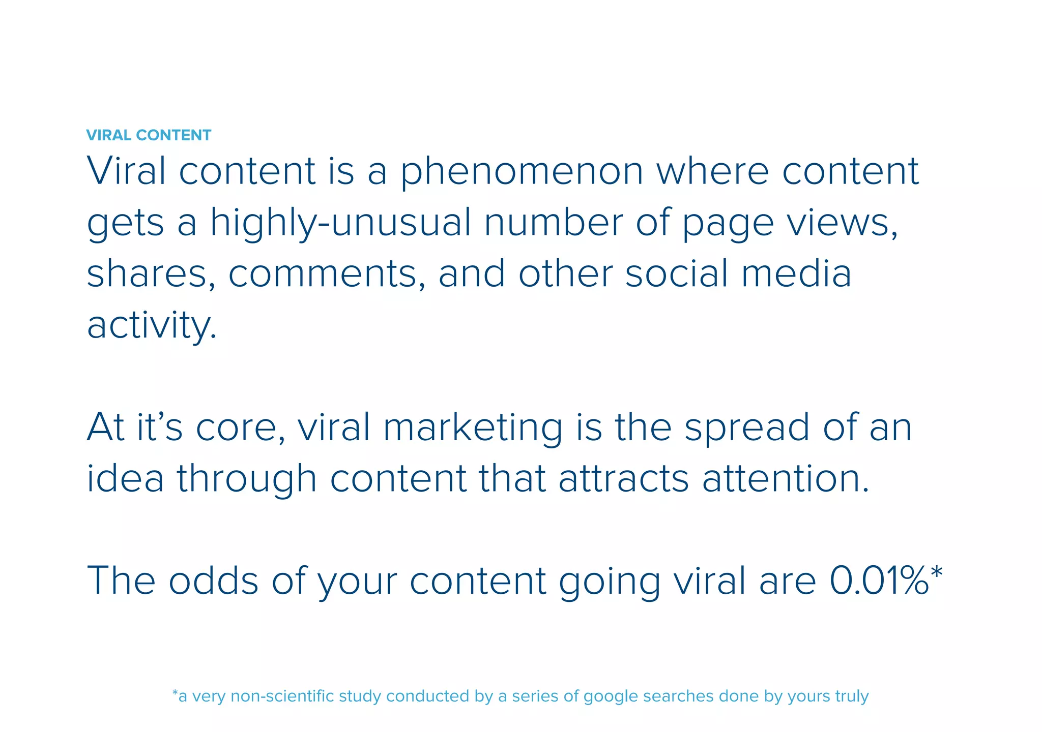 VIRAL CONTENT 
Viral content is a phenomenon where content 
gets a highly-unusual number of page views, 
shares, comments, and other social media 
activity. 
! 
At its core, viral marketing is the spread of an 
idea through content that attracts attention. 
! 
The odds of your content going viral are 0.01%* 
*a very non-scientific study conducted by a series of google searches done by yours truly 
 