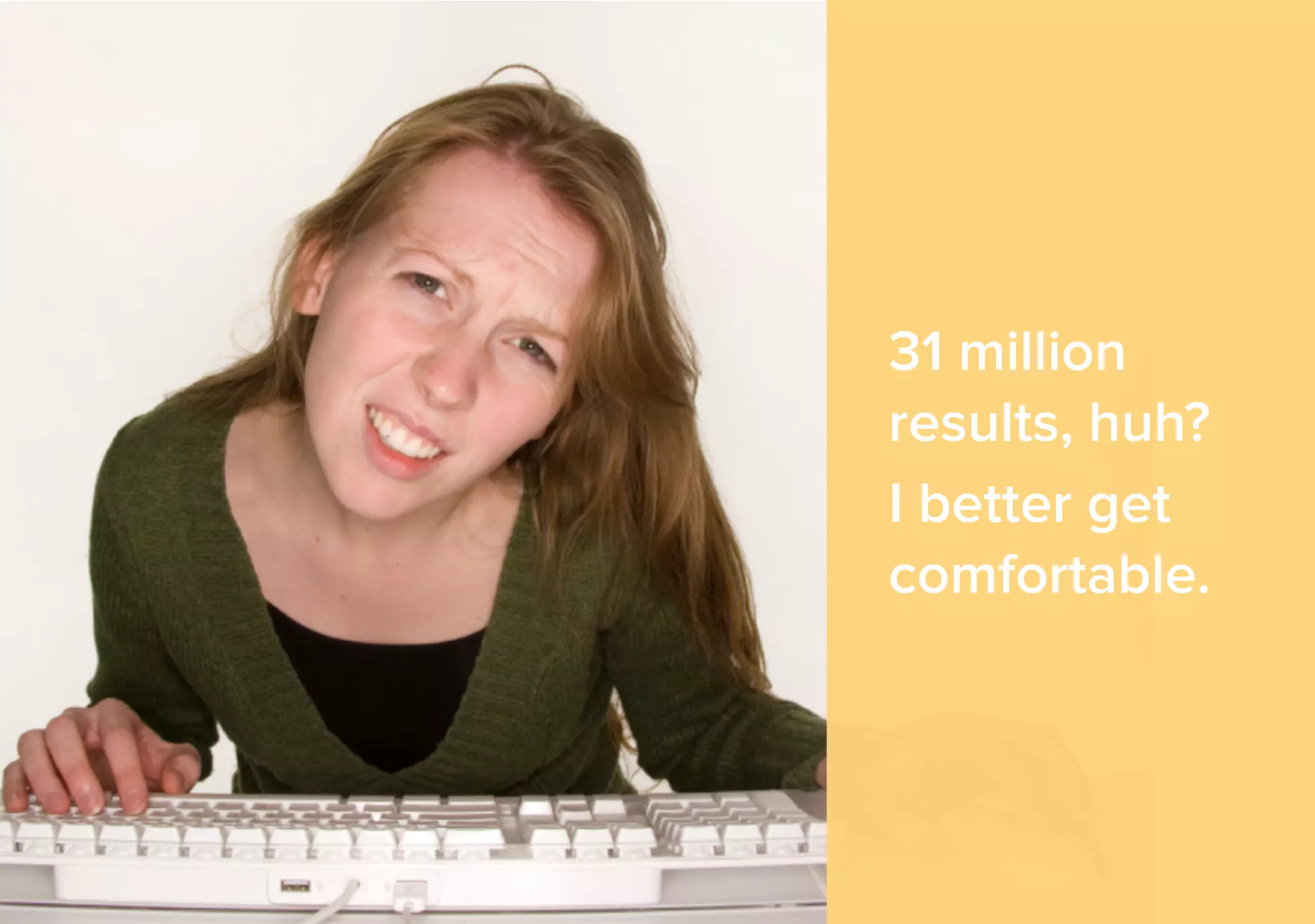 31 million 
results, huh? 
I better get 
comfortable. 
 