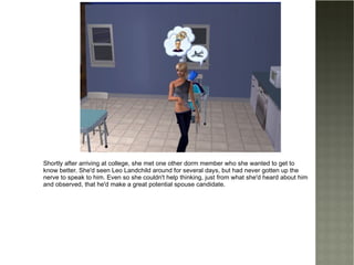 Shortly after arriving at college , she met one other dorm member who she wanted to get to know better. She'd seen Leo Landchild around for several days, but had never gotten up the nerve to speak to him. Even so she couldn't help thinking, just from what she'd heard about him and observed, that he'd make a great potential spouse candidate. 