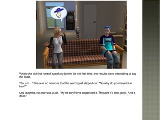 When she did find herself speaking to him for the first time, the results were interesting to say the least. "So, um..." She was so nervous that the words just slipped out, "So why do you have blue hair?" Leo laughed, not nervous at all. "My ex-boyfriend suggested it. Thought it'd look good. And it does." 