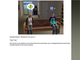 Danielle blinked. "Boyfriend? So you're..." "Gay? Yep." She wasn't sure whether to be relieved that she could relax now or disappointed that she'd have to keep looking for her future spouse. 
