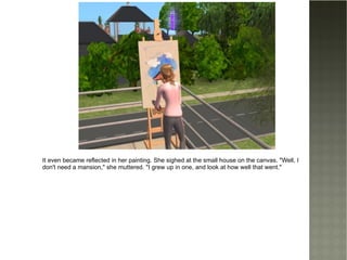 It even became reflected in her painting. She sighed at the small house on the canvas. "Well, I don't need a mansion," she muttered. "I grew up in one, and look at how well that went." 