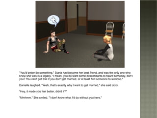 "You'd better do something." Starla had become her best friend, and was the only one who knew she was in a legacy. "I mean, you do want some descendants to haunt someday, don't you? You can't get that if you don't get married, or at least find someone to woohoo." Danielle laughed. "Yeah, that's exactly why I want to get married," she said dryly. "Hey, it made you feel better, didn't it?" "Mmhmm." She smiled. "I don't know what I'd do without you here." 