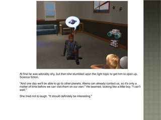 At first he was adorably shy, but then she stumbled upon the right topic to get him to open up. Science fiction. "And one day we'll be able to go to other planets. Aliens can already contact us, so it's only a matter of time before we can visit them on our own." He beamed, looking like a little boy. "I can't wait." She tried not to laugh. "It should definitely be interesting." 