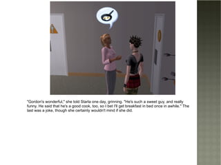 "Gordon's wonderful," she told Starla one day, grinning. "He's such a sweet guy, and really funny. He said that he's a good cook, too, so I bet I'll get breakfast in bed once in awhile." The last was a joke, though she certainly wouldn't mind if she did. 