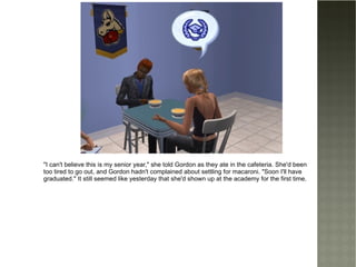 "I can't believe this is my senior year," she told Gordon as they ate in the cafeteria. She'd been too tired to go out, and Gordon hadn't complained about settling for macaroni. "Soon I'll have graduated." It still seemed like yesterday that she'd shown up at the academy for the first time. 