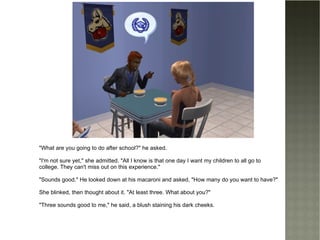 "What are you going to do after school?" he asked. "I'm not sure yet," she admitted. "All I know is that one day I want my children to all go to college. They can't miss out on this experience." "Sounds good." He looked down at his macaroni and asked, "How many do you want to have?" She blinked, then thought about it. "At least three. What about you?" "Three sounds good to me," he said, a blush staining his dark cheeks. 