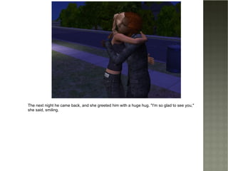 The next night he came back, and she greeted him with a huge hug. "I'm so glad to see you," she said, smiling. 