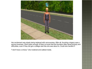Her excitement was slowly being replaced with nervousness. After all, founding a legacy was a serious business. She'd seen enough of them to know that the founders often faced poverty and difficulties, even if they did get a college start like she was about to. Could she handle it? "I don't have a choice," she muttered and walked inside. 