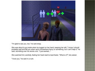 "I'm glad to see you, too," he said shyly. She was about to go inside when he tugged on her hand, keeping her still. "I know I should probably wait and tell you when we're somewhere fancy or something, but I can't help it," he said, stumbling over his words a bit. "I just wanted..." She watched him carefully, feeling her heart start to beat faster. "What is it?" she asked. "I love you," he said in a rush. 