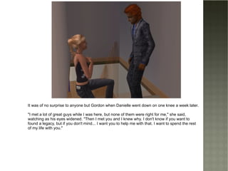 It was of no surprise to anyone but Gordon when Danielle went down on one knee a week later. "I met a lot of great guys while I was here, but none of them were right for me," she said, watching as his eyes widened. "Then I met you and I knew why. I don't know if you want to found a legacy, but if you don't mind... I want you to help me with that. I want to spend the rest of my life with you." 