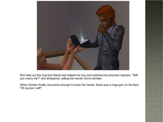 She held out the ring that Starla had helped her buy and watched his shocked reaction. "Will you marry me?" she whispered, willing her hands not to tremble. When Gordon finally recovered enough to lower his hands, there was a huge grin on his face. "Of course I will!" 