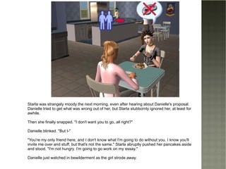 Starla was strangely moody the next morning, even after hearing about Danielle's proposal. Danielle tried to get what was wrong out of her, but Starla stubbornly ignored her, at least for awhile. Then she finally snapped. "I don't want you to go, all right?" Danielle blinked. "But I-" "You're my only friend here, and I don't know what I'm going to do without you. I know you'll invite me over and stuff, but that's not the same." Starla abruptly pushed her pancakes aside and stood. "I'm not hungry. I'm going to go work on my essay." Danielle just watched in bewilderment as the girl strode away. 
