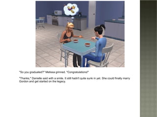 "So you graduated?" Melissa grinned. "Congratulations!" "Thanks," Danielle said with a smile. It still hadn't quite sunk in yet. She could finally marry Gordon and get started on the legacy. 