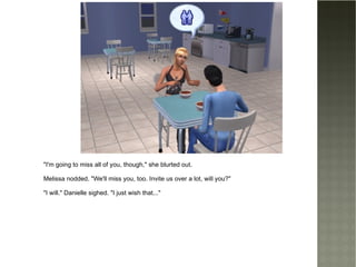 "I'm going to miss all of you, though," she blurted out. Melissa nodded. "We'll miss you, too. Invite us over a lot, will you?" "I will." Danielle sighed. "I just wish that..." 