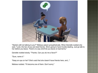 "Starla's still not talking to you?" Melissa asked sympathetically. When Danielle nodded she said, "Look, the two of you are best friends. She's going to have trouble dealing. Just go talk to her before you leave. There's no way she'll let you leave on bad terms." Danielle nodded slowly. "Thanks. Can you do me a favor?" "Sure, name it." "Keep an eye on her? She's said that she doesn't have friends here, and..." Melissa nodded. "I'll become one of them. Don't worry." 
