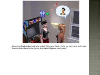 When they finally pulled back, she smiled. "I love you, Starla. You're my best friend, and I'm so thankful that I stayed in the dorms. You made college so much better." 