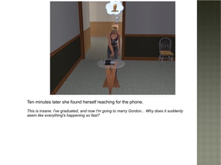 Ten minutes later she found herself reaching for the phone. This is insane. I've graduated, and now I'm going to marry Gordon... Why does it suddenly seem like everything's happening so fast? 