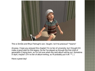 This is SimDe and Rhys Fitzhugh's son, Vaughn. Isn't he precious? *beams* Anyway, I hope you enjoyed this chapter! I'm no fan of university, but I thought it'd make a good start for this legacy. So far I've played up through the first child of generation 2 being born, so I'm not sure when the next album will be out. Sometime in April, maybe? (I'm no fan of album-writing, so I'll probably put it off. ^^;; ) Have a great day! 