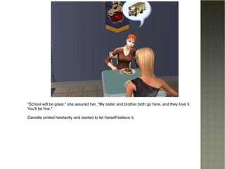 "School will be great," she assured her. "My sister and brother both go here, and they love it. You'll be fine." Danielle smiled hesitantly and started to let herself believe it. 