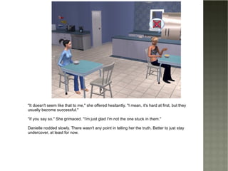 "It doesn't seem like that to me," she offered hesitantly. "I mean, it's hard at first, but they usually become successful." "If you say so." She grimaced. "I'm just glad I'm not the one stuck in them." Danielle nodded slowly. There wasn't any point in telling her the truth. Better to just stay undercover, at least for now. 