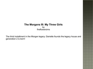The Morgans III: My Three Girls by fireflowersims The third installment in the Morgan legacy. Danielle founds the legacy house and generation 2 is born! 