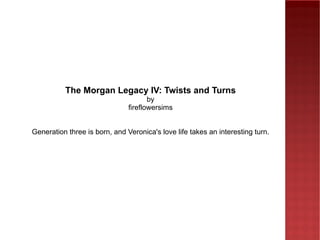 The Morgan Legacy IV: Twists and Turns by fireflowersims Generation three is born, and Veronica's love life takes an interesting turn. 