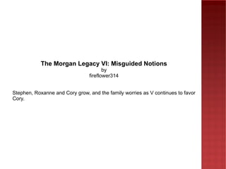 The Morgan Legacy VI: Misguided Notions by fireflower314 Stephen, Roxanne and Cory grow, and the family worries as V continues to favor Cory. 
