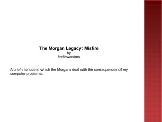 The Morgan Legacy: Misfire by fireflowersims A brief interlude in which the Morgans deal with the consequences of my computer problems. 