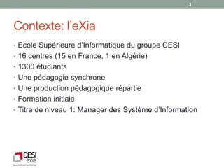 3




Contexte: l’eXia
• Ecole Supérieure d’Informatique du groupe CESI
• 16 centres (15 en France, 1 en Algérie)
• 1300 étudiants
• Une pédagogie synchrone
• Une production pédagogique répartie
• Formation initiale
• Titre de niveau 1: Manager des Système d’Information
 