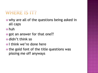  why   are all of the questions being asked in
  all caps
 huh
 got an answer for that one??
 didn’t think so
 I think we’re done here
 the gold font of the title questions was
  pissing me off anyways
 