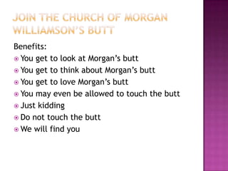Benefits:
 You get to look at Morgan’s butt
 You get to think about Morgan’s butt
 You get to love Morgan’s butt
 You may even be allowed to touch the butt
 Just kidding
 Do not touch the butt
 We will find you
 