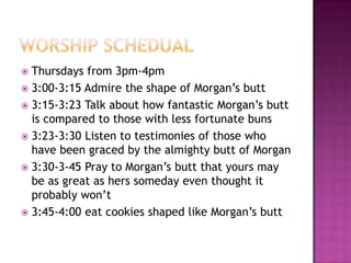  Thursdays from 3pm-4pm
 3:00-3:15 Admire the shape of Morgan’s butt
 3:15-3:23 Talk about how fantastic Morgan’s butt
  is compared to those with less fortunate buns
 3:23-3:30 Listen to testimonies of those who
  have been graced by the almighty butt of Morgan
 3:30-3-45 Pray to Morgan’s butt that yours may
  be as great as hers someday even thought it
  probably won’t
 3:45-4:00 eat cookies shaped like Morgan’s butt
 