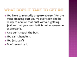  You have to mentally prepare yourself for the
  most amazing butt you’ve ever seen and be
  ready to admire that butt without getting
  jealous that your own butt is not as awesome
  as Morgan’s.
 Also don’t touch the butt
 You can’t handle it
 You just can’t
 Don’t even try it
 