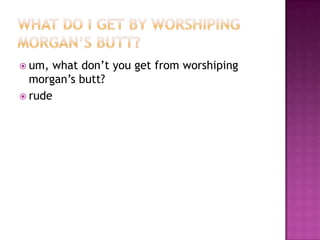  um,  what don’t you get from worshiping
  morgan’s butt?
 rude
 