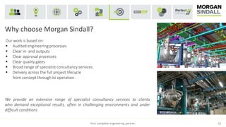 Why choose Morgan Sindall?
Your complete engineering partner. 21
Our work is based on:
 Audited engineering processes
 Clear in- and outputs
 Clear approval processes
 Clear quality gates
 Broad range of specialist consultancy services
 Delivery across the full project lifecycle
from concept through to operation.
We provide an extensive range of specialist consultancy services to clients
who demand exceptional results, often in challenging environments and under
difficult conditions.
 