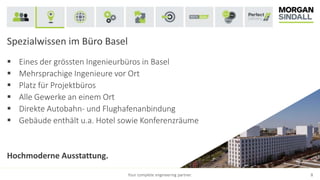 Spezialwissen im Büro Basel
 Eines der grössten Ingenieurbüros in Basel
 Mehrsprachige Ingenieure vor Ort
 Platz für Projektbüros
 Alle Gewerke an einem Ort
 Direkte Autobahn- und Flughafenanbindung
 Gebäude enthält u.a. Hotel sowie Konferenzräume
Hochmoderne Ausstattung.
Your complete engineering partner. 8
 