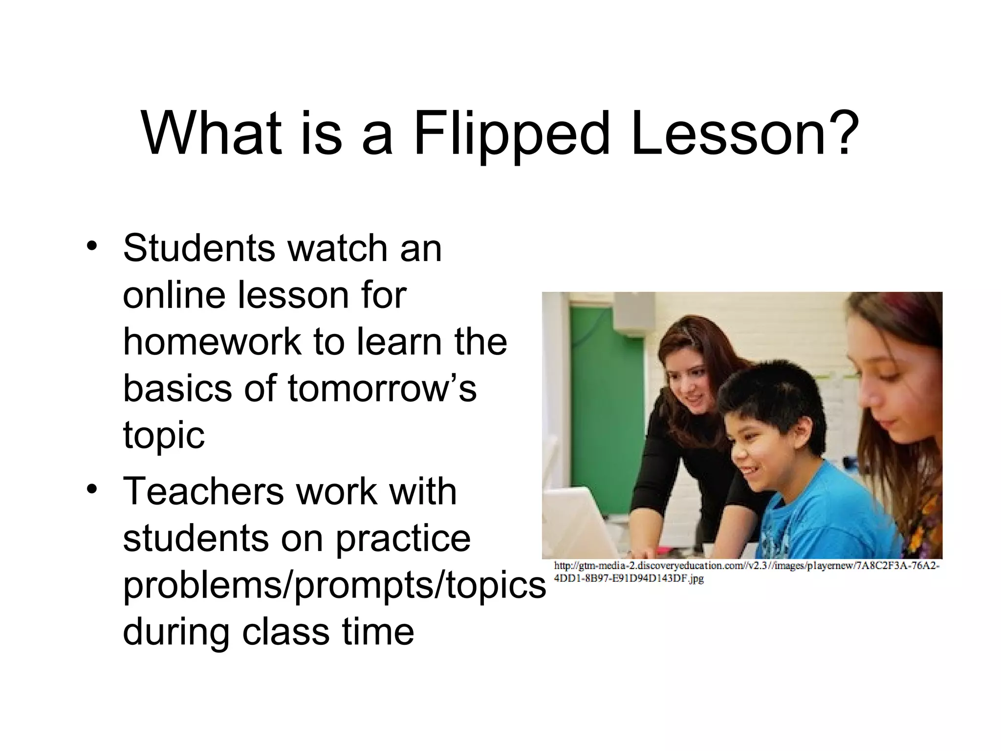 What is a Flipped Lesson?
• Students watch an
  online lesson for
  homework to learn the
  basics of tomorrow’s
  topic
• Teachers work with
  students on practice
  problems/prompts/topics
  during class time
 
