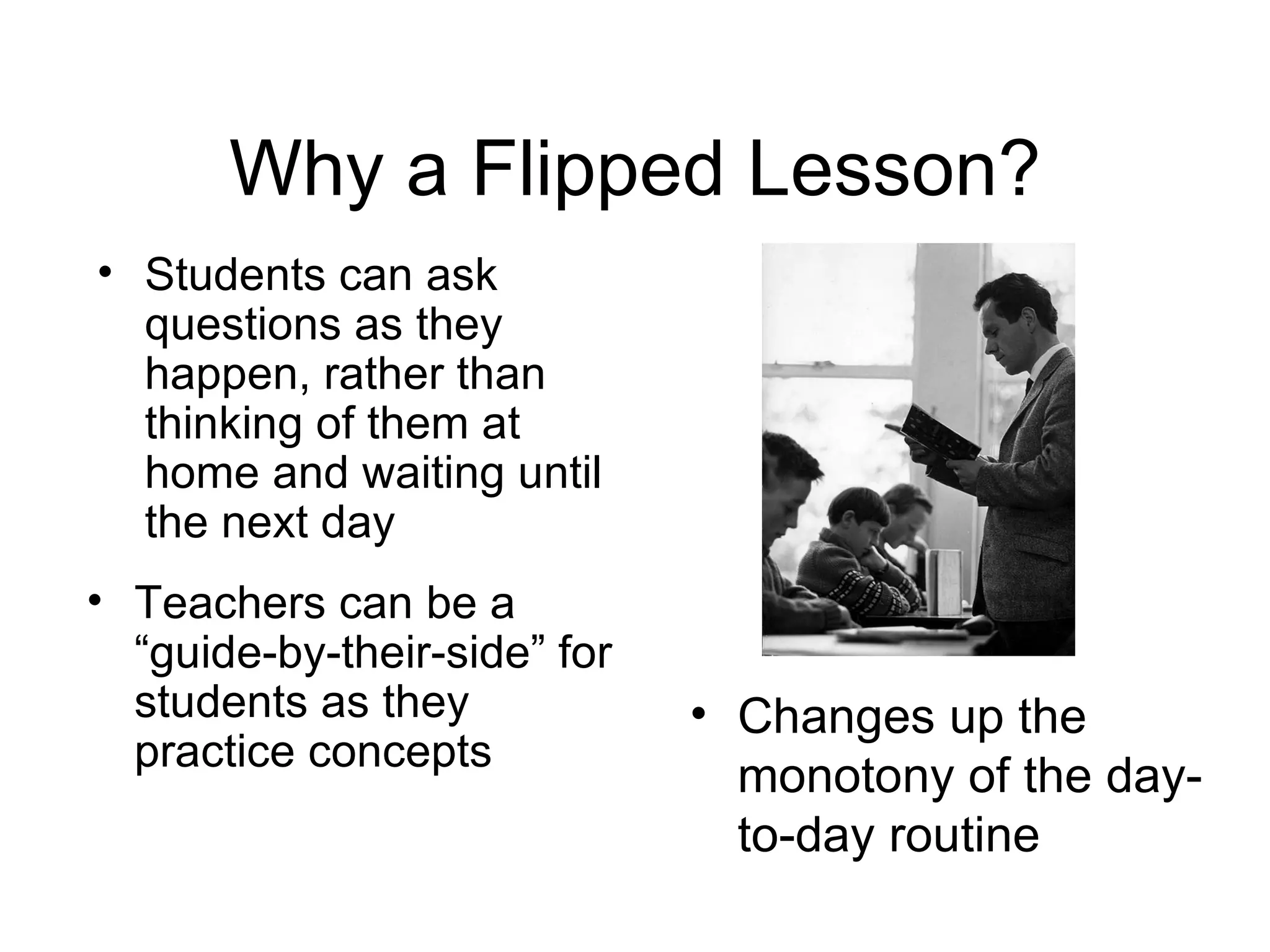 Why a Flipped Lesson?
• Students can ask
  questions as they
  happen, rather than
  thinking of them at
  home and waiting until
  the next day
• Teachers can be a
  “guide-by-their-side” for
  students as they            • Changes up the
  practice concepts
                                monotony of the day-
                                to-day routine
 