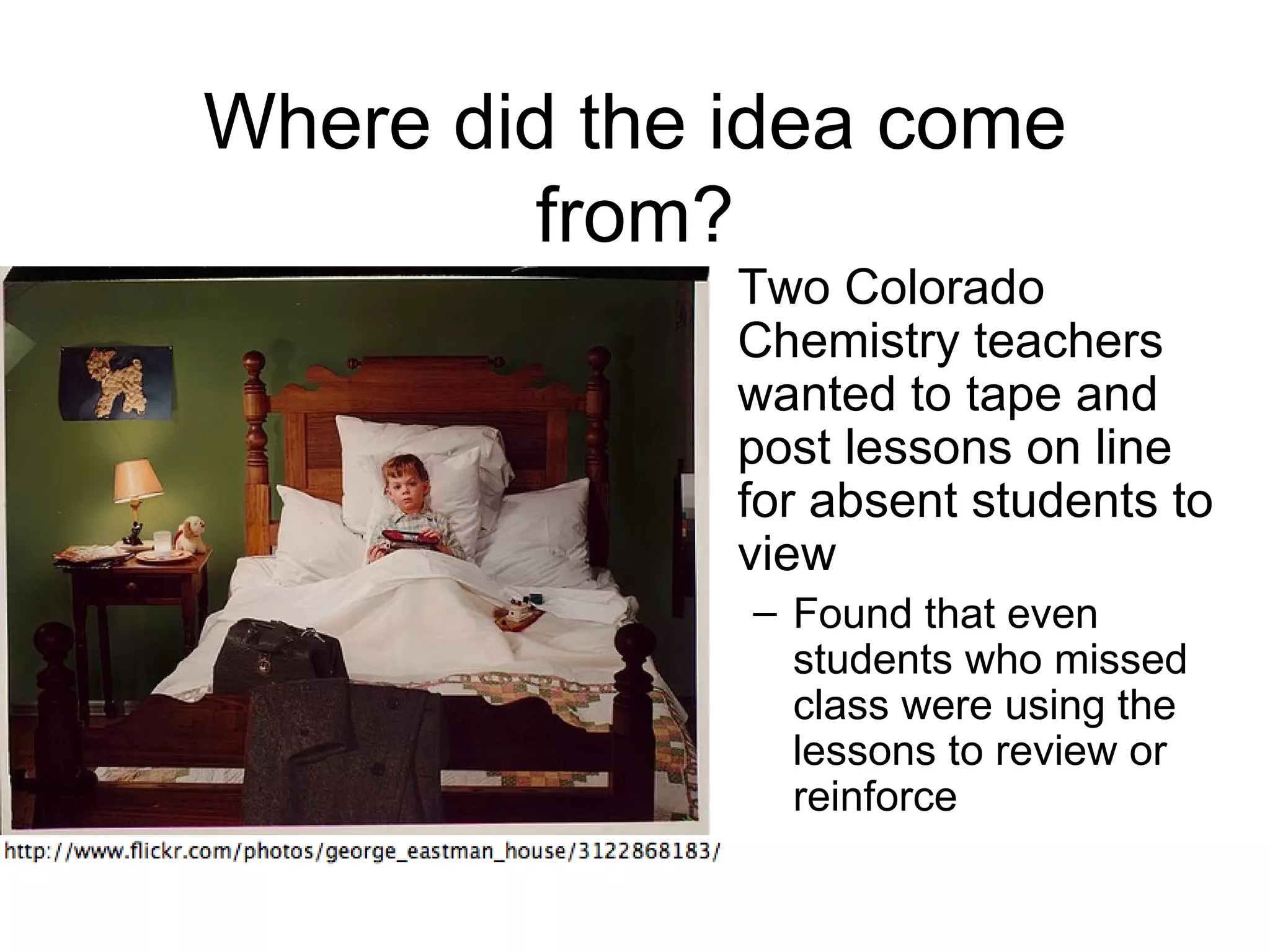 Where did the idea come
         from?
            • Two Colorado
              Chemistry teachers
              wanted to tape and
              post lessons on line
              for absent students to
              view
              – Found that even
                students who missed
                class were using the
                lessons to review or
                reinforce
 