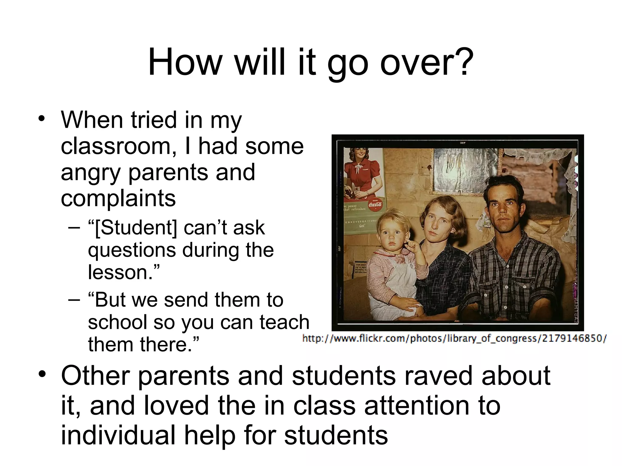 How will it go over?
• When tried in my
  classroom, I had some
  angry parents and
  complaints
  – “[Student] can’t ask
    questions during the
    lesson.”
  – “But we send them to
    school so you can teach
    them there.”
• Other parents and students raved about
  it, and loved the in class attention to
  individual help for students
 