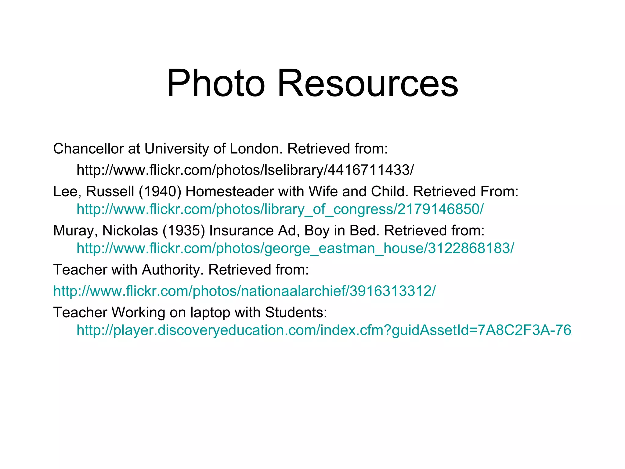 Photo Resources
Chancellor at University of London. Retrieved from:
    http://www.flickr.com/photos/lselibrary/4416711433/
Lee, Russell (1940) Homesteader with Wife and Child. Retrieved From:
    http://www.flickr.com/photos/library_of_congress/2179146850/
Muray, Nickolas (1935) Insurance Ad, Boy in Bed. Retrieved from:
    http://www.flickr.com/photos/george_eastman_house/3122868183/
Teacher with Authority. Retrieved from:
http://www.flickr.com/photos/nationaalarchief/3916313312/
Teacher Working on laptop with Students:
    http://player.discoveryeducation.com/index.cfm?guidAssetId=7A8C2F3A-76A2-4DD1
 