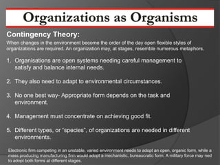Contingency Theory:
When changes in the environment become the order of the day open flexible styles of
organizations are required. An organization may, at stages, resemble numerous metaphors.

1. Organisations are open systems needing careful management to
   satisfy and balance internal needs.

2. They also need to adapt to environmental circumstances.

3. No one best way- Appropriate form depends on the task and
   environment.

4. Management must concentrate on achieving good fit.

5. Different types, or “species”, of organizations are needed in different
   environments.

Electronic firm competing in an unstable, varied environment needs to adopt an open, organic form, while a
mass producing manufacturing firm would adopt a mechanistic, bureaucratic form. A military force may ned
to adopt both forms at different stages.
 