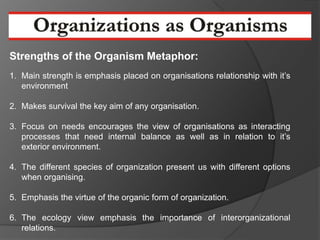 Strengths of the Organism Metaphor:
1. Main strength is emphasis placed on organisations relationship with it’s
   environment

2. Makes survival the key aim of any organisation.

3. Focus on needs encourages the view of organisations as interacting
   processes that need internal balance as well as in relation to it’s
   exterior environment.

4. The different species of organization present us with different options
   when organising.

5. Emphasis the virtue of the organic form of organization.

6. The ecology view emphasis the importance of interorganizational
   relations.
 